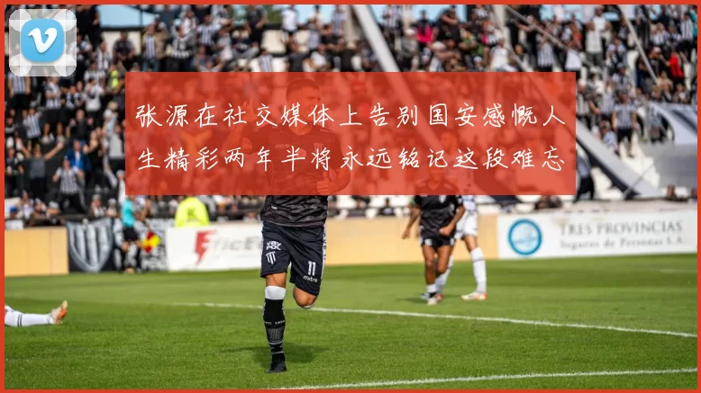 张源在社交媒体上告别国安感慨人生精彩两年半将永远铭记这段难忘故事