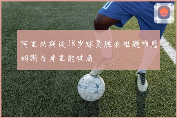 阿里纳斯谈38岁球员胜利难题唯詹姆斯与库里能破局