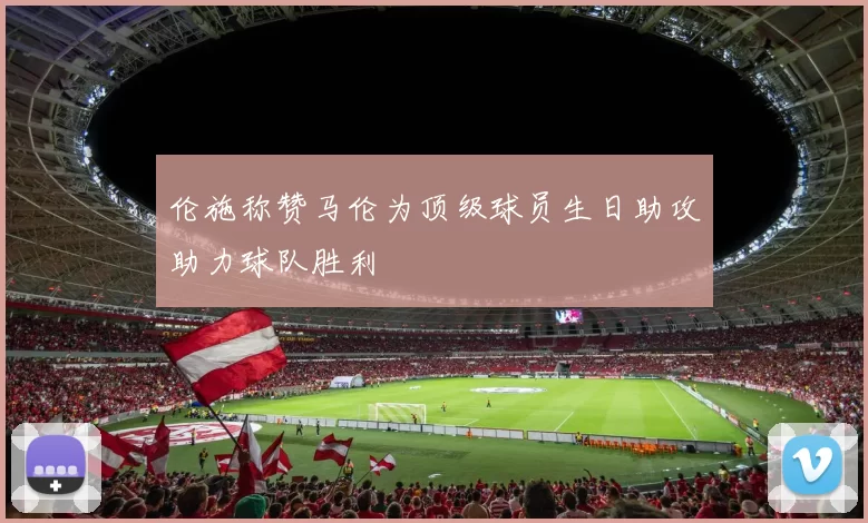 伦施称赞马伦为顶级球员生日助攻助力球队胜利