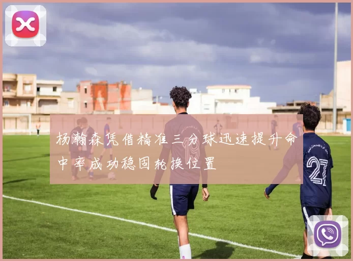 杨瀚森凭借精准三分球迅速提升命中率成功稳固轮换位置