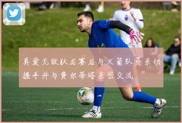 真爱无敌狄龙赛后与火箭队员亲切握手并与费尔蒂塔亲密交流