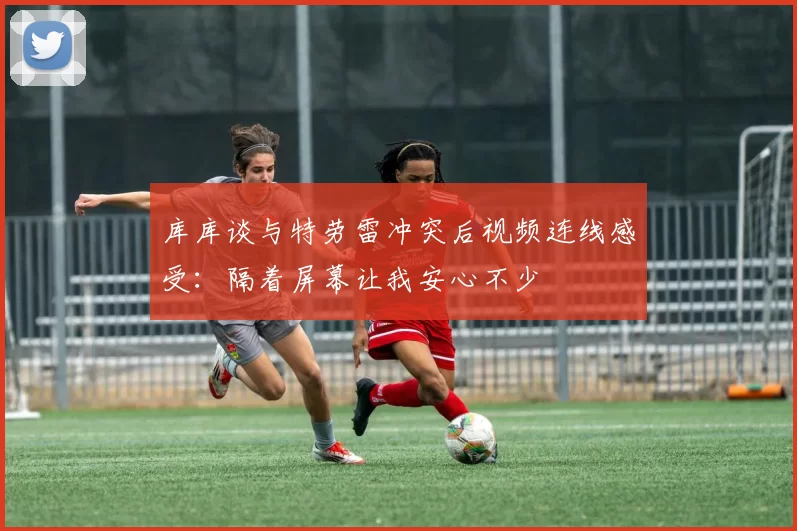 库库谈与特劳雷冲突后视频连线感受：隔着屏幕让我安心不少
