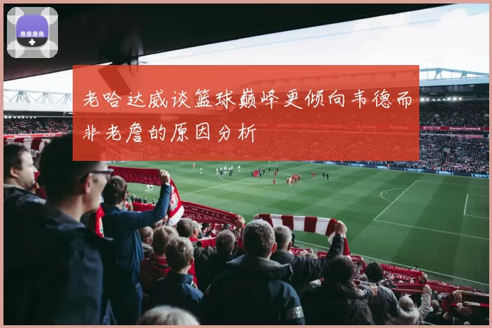 老哈达威谈篮球巅峰更倾向韦德而非老詹的原因分析