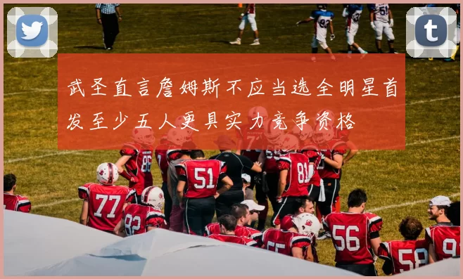 武圣直言詹姆斯不应当选全明星首发至少五人更具实力竞争资格