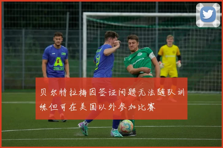 贝尔特拉梅因签证问题无法随队训练但可在美国以外参加比赛